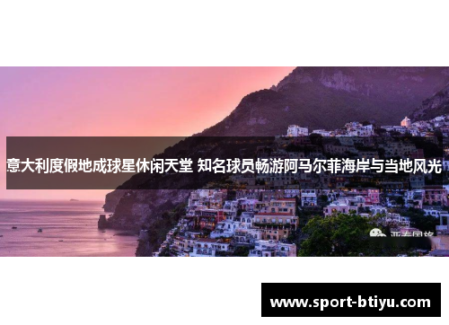 意大利度假地成球星休闲天堂 知名球员畅游阿马尔菲海岸与当地风光