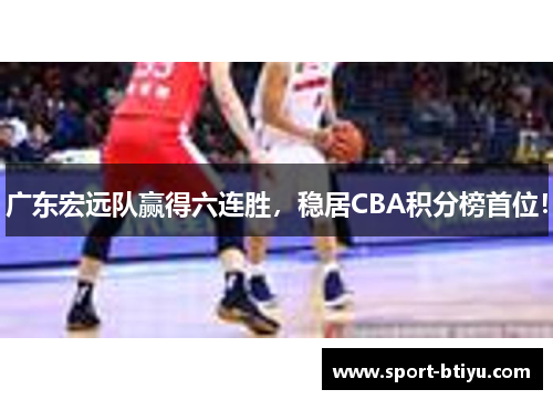 广东宏远队赢得六连胜，稳居CBA积分榜首位！