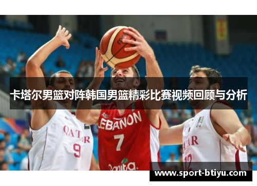 卡塔尔男篮对阵韩国男篮精彩比赛视频回顾与分析